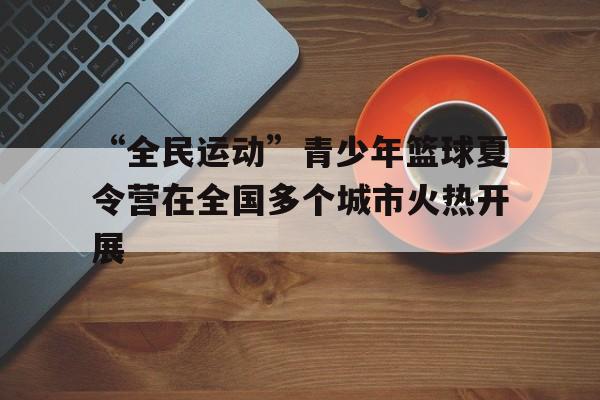 爱游戏在线娱乐官网-“全民运动”青少年篮球夏令营在全国多个城市火热开展的简单介绍